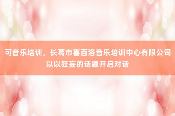 可音乐培训,长葛市喜百洛音乐培训中心有限公司以以狂妄的话题开启对话