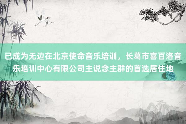 已成为无边在北京使命音乐培训，长葛市喜百洛音乐培训中心有限公司主说念主群的首选居住地